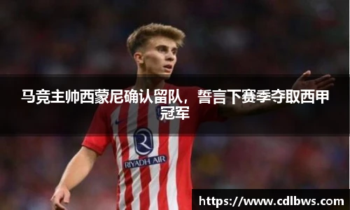 马竞主帅西蒙尼确认留队，誓言下赛季夺取西甲冠军